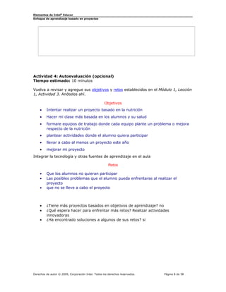 Elementos de Intel® Educar
Enfoque de aprendizaje basado en proyectos

Actividad 4: Autoevaluación (opcional)
Tiempo estimado: 10 minutos
Vuelva a revisar y agregue sus objetivos y retos establecidos en el Módulo 1, Lección
1, Actividad 3. Anótelos ahí.
Objetivos
•

Intentar realizar un proyecto basado en la nutrición

•

Hacer mi clase más basada en los alumnos y su salud

•

formare equipos de trabajo donde cada equipo plante un problema o mejora
respecto de la nutrición

•

plantear actividades donde el alumno quiera participar

•

llevar a cabo al menos un proyecto este año

•

mejorar mi proyecto

Integrar la tecnología y otras fuentes de aprendizaje en el aula
Retos
•
•
•

•
•
•

Que los alumnos no quieran participar
Las posibles problemas que el alumno pueda enfrentarse al realizar el
proyecto
que no se lleve a cabo el proyecto

¿Tiene más proyectos basados en objetivos de aprendizaje? no
¿Qué espera hacer para enfrentar más retos? Realizar actividades
innovadoras
¿Ha encontrado soluciones a algunos de sus retos? si

Derechos de autor © 2009, Corporación Intel. Todos los derechos reservados.

Página 8 de 58

 