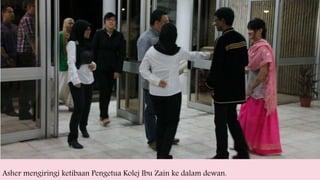 Asher mengiringi ketibaan Pengetua Kolej Ibu Zain ke dalam dewan.
 