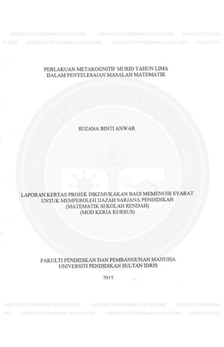 PERLAKUAN METAKOGNlTIF MURID TAHUN LIMA
DALAM PENYELESAlAN MASALAH MATEMATIK
SUZANA BINTl ANWAR
LAPORAN KERTAS PROJEK DlKEMUKAKAN BAGl MEMENUHl SYARAT
UNTUK MEMPEROLEH IJAZAH SARJANA PENDlDlKAN
(MATEMATlK SEKOLAH RENDAH)
(MOD KERJA KURSUS)
FAKULTl PENDlDlKAN DAN PEMBANGUNAN MANUSlA
UNlVERSlTI PENDlDlKAN SULTAN lDRlS
2015
 