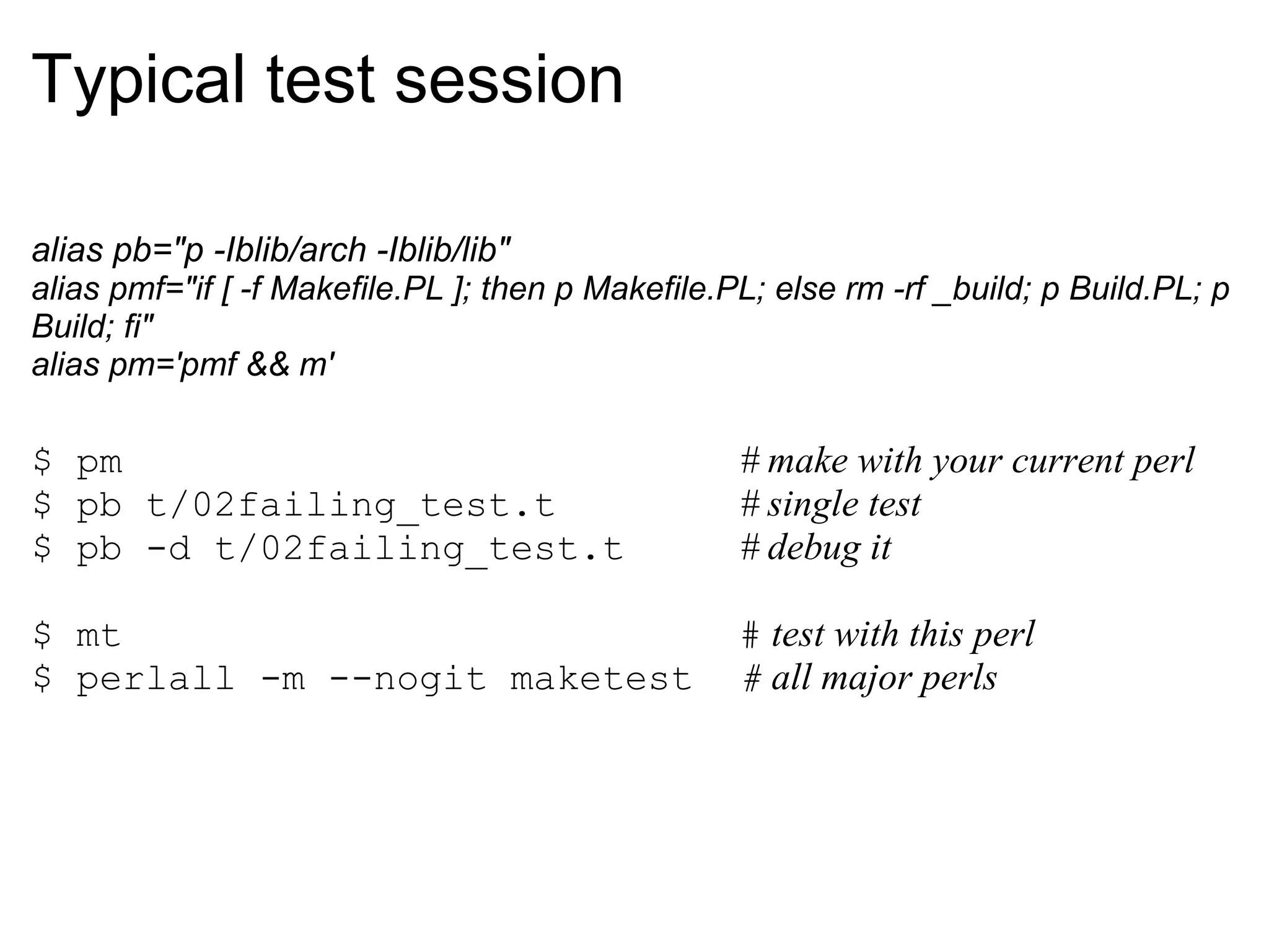 Typical test session

alias pb="p -Iblib/arch -Iblib/lib"
alias pmf="if [ -f Makefile.PL ]; then p Makefile.PL; else rm -rf _build; p Build.PL; p
Build; fi"
alias pm='pmf && m'

$ pm                                               # make with your current perl
$ pb t/02failing_test.t                            # single test
$ pb -d t/02failing_test.t                         # debug it

$ mt                                               # test with this perl
$ perlall -m --nogit maketest                      # all major perls
 