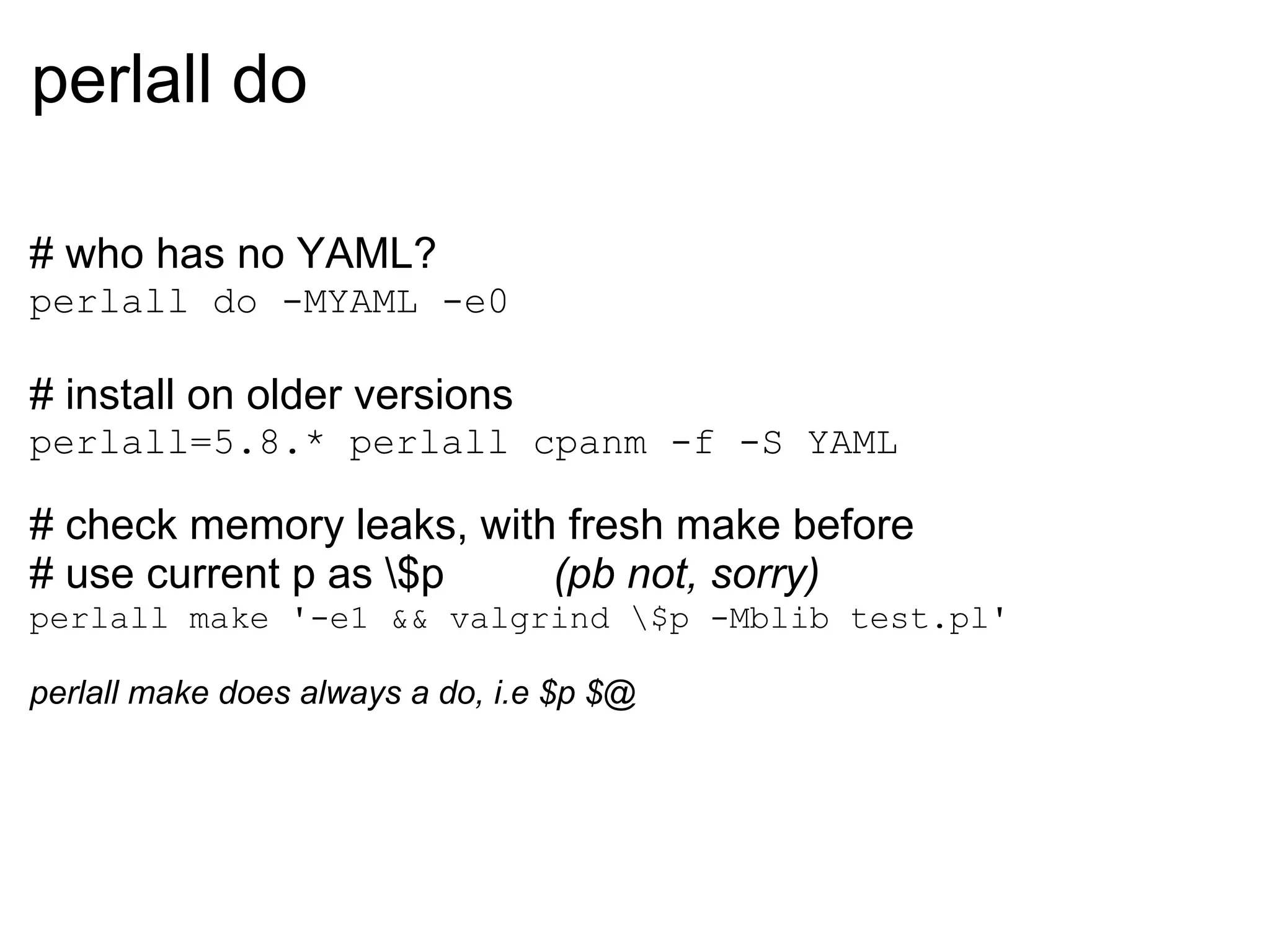 perlall do

# who has no YAML?
perlall do -MYAML -e0

# install on older versions
perlall=5.8.* perlall cpanm -f -S YAML

# check memory leaks, with fresh make before
# use current p as $p    (pb not, sorry)
perlall make '-e1 && valgrind $p -Mblib test.pl'

perlall make does always a do, i.e $p $@
 