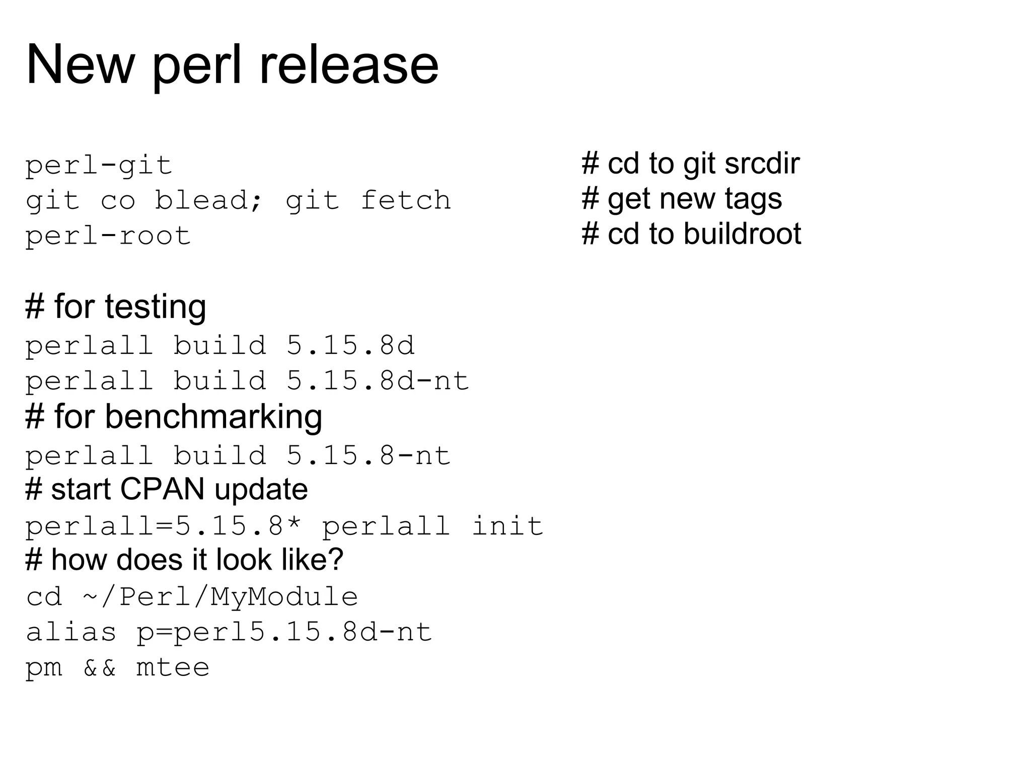 New perl release
perl-git                       # cd to git srcdir
git co blead; git fetch        # get new tags
perl-root                      # cd to buildroot

# for testing
perlall build 5.15.8d
perlall build 5.15.8d-nt
# for benchmarking
perlall build 5.15.8-nt
# start CPAN update
perlall=5.15.8* perlall init
# how does it look like?
cd ~/Perl/MyModule
alias p=perl5.15.8d-nt
pm && mtee
 
