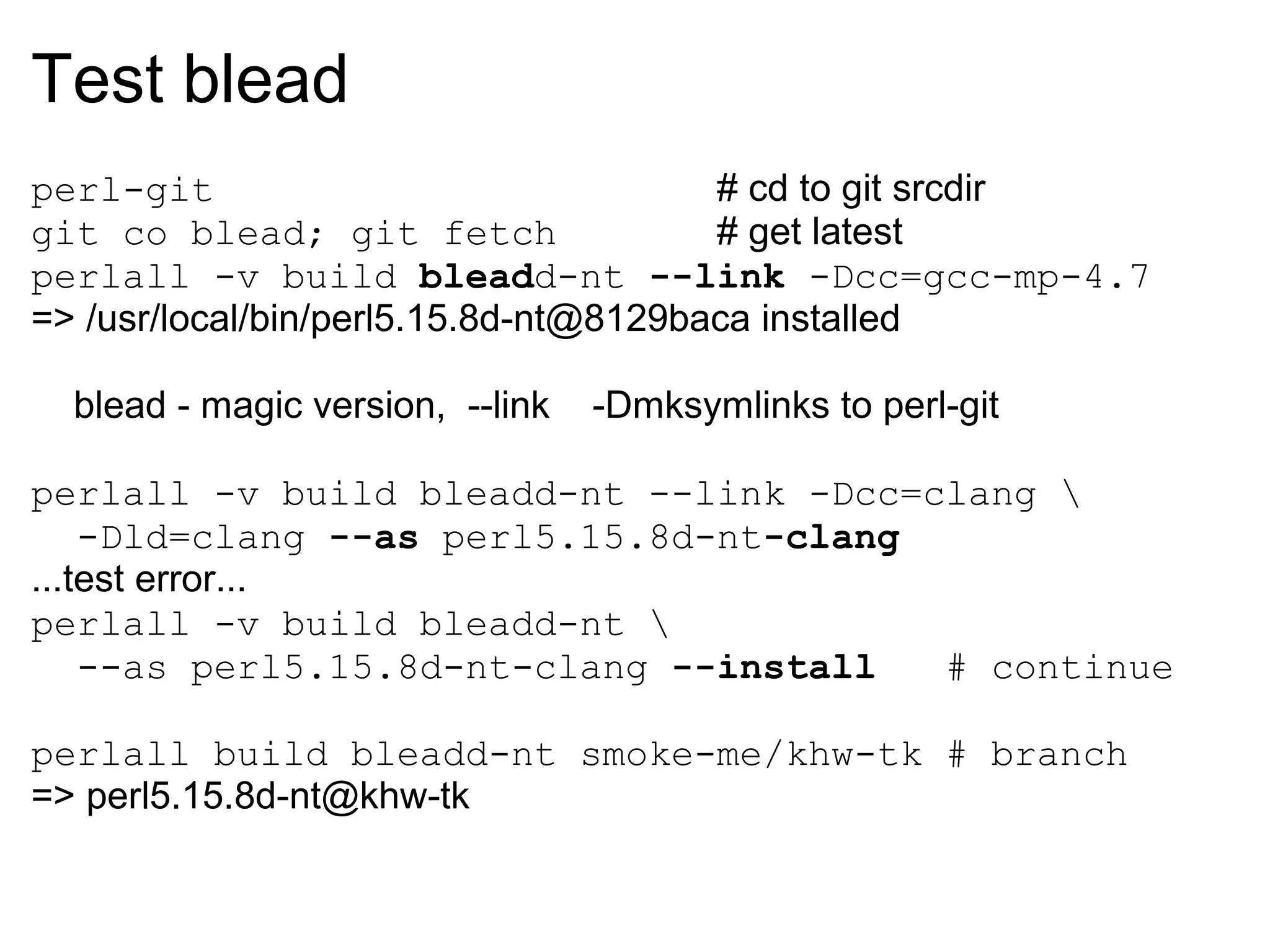 Test blead
perl-git                               # cd to git srcdir
git co blead; git fetch                # get latest
perlall -v build bleadd-nt --link -Dcc=gcc-mp-4.7
=> /usr/local/bin/perl5.15.8d-nt@8129baca installed

  blead - magic version, --link   -Dmksymlinks to perl-git

perlall -v build bleadd-nt --link -Dcc=clang 
    -Dld=clang --as perl5.15.8d-nt-clang
...test error...
perlall -v build bleadd-nt 
    --as perl5.15.8d-nt-clang --install  # continue

perlall build bleadd-nt smoke-me/khw-tk # branch
=> perl5.15.8d-nt@khw-tk
 