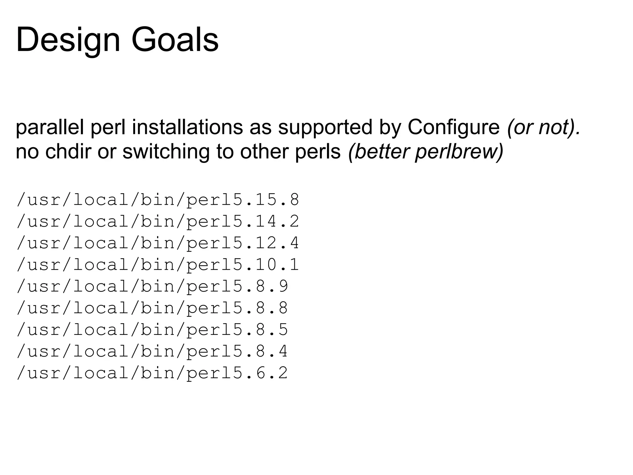 Design Goals

parallel perl installations as supported by Configure (or not).
no chdir or switching to other perls (better perlbrew)

/usr/local/bin/perl5.15.8
/usr/local/bin/perl5.14.2
/usr/local/bin/perl5.12.4
/usr/local/bin/perl5.10.1
/usr/local/bin/perl5.8.9
/usr/local/bin/perl5.8.8
/usr/local/bin/perl5.8.5
/usr/local/bin/perl5.8.4
/usr/local/bin/perl5.6.2
 