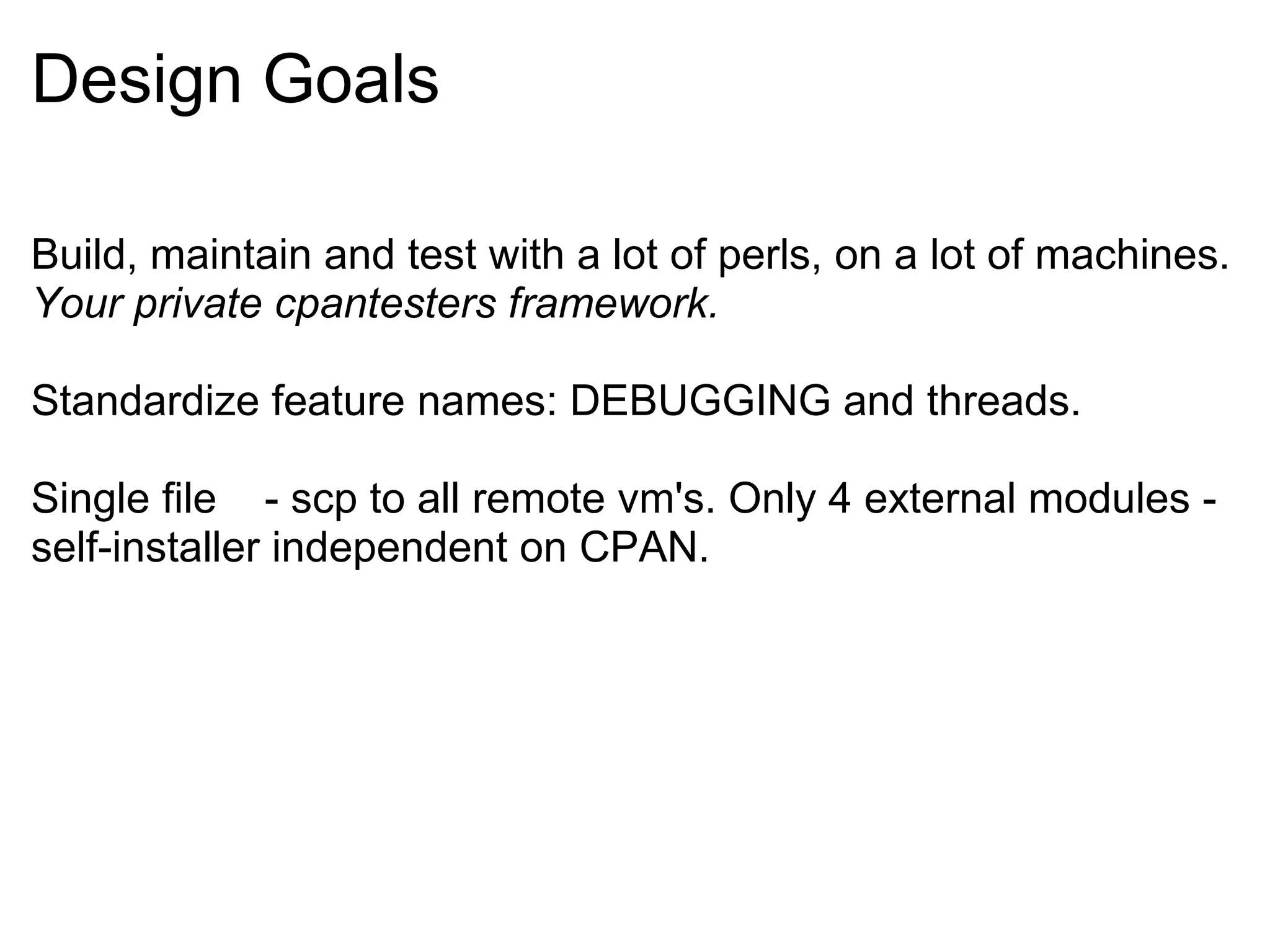 Design Goals

Build, maintain and test with a lot of perls, on a lot of machines.
Your private cpantesters framework.

Standardize feature names: DEBUGGING and threads.

Single file - scp to all remote vm's. Only 4 external modules -
self-installer independent on CPAN.
 