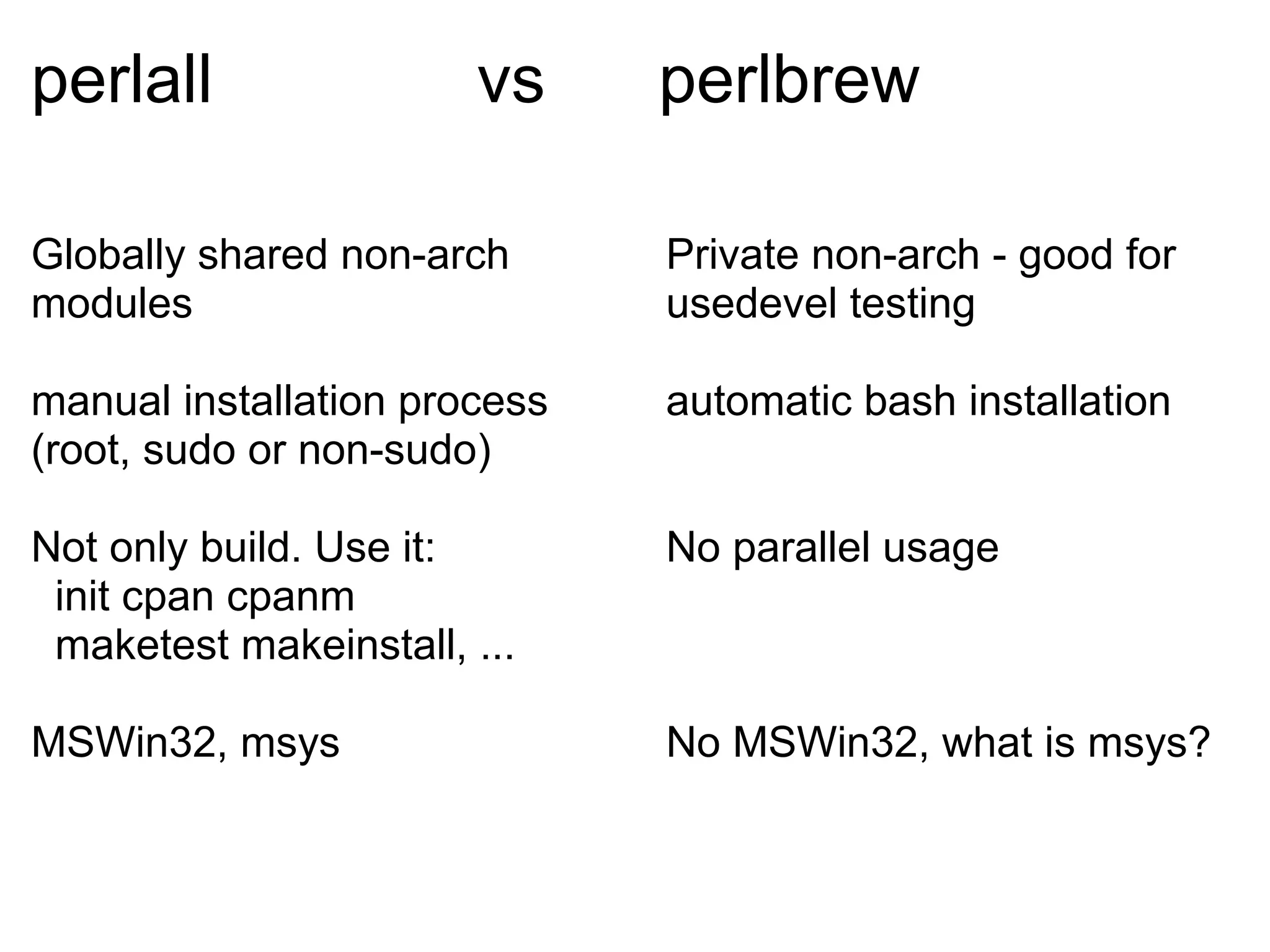perlall                vs     perlbrew

Globally shared non-arch      Private non-arch - good for
modules                       usedevel testing

manual installation process   automatic bash installation
(root, sudo or non-sudo)

Not only build. Use it:       No parallel usage
 init cpan cpanm
 maketest makeinstall, ...

MSWin32, msys                 No MSWin32, what is msys?
 