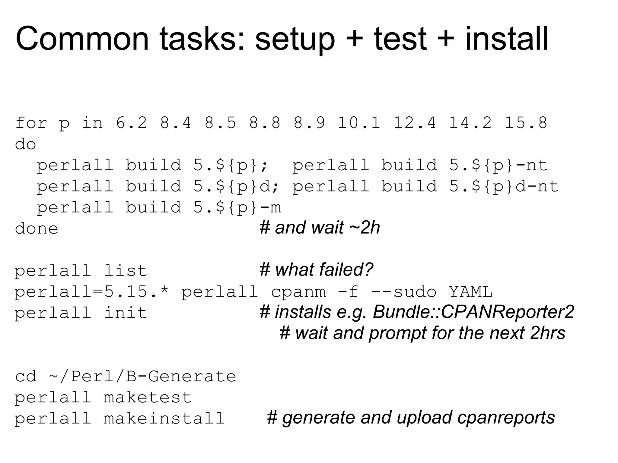 Common tasks: setup + test + install

for p in 6.2 8.4 8.5 8.8 8.9 10.1 12.4 14.2 15.8
do
   perlall build 5.${p}; perlall build 5.${p}-nt
   perlall build 5.${p}d; perlall build 5.${p}d-nt
   perlall build 5.${p}-m
done                   # and wait ~2h

perlall list          # what failed?
perlall=5.15.* perlall cpanm -f --sudo YAML
perlall init          # installs e.g. Bundle::CPANReporter2
                         # wait and prompt for the next 2hrs

cd ~/Perl/B-Generate
perlall maketest
perlall makeinstall        # generate and upload cpanreports
 