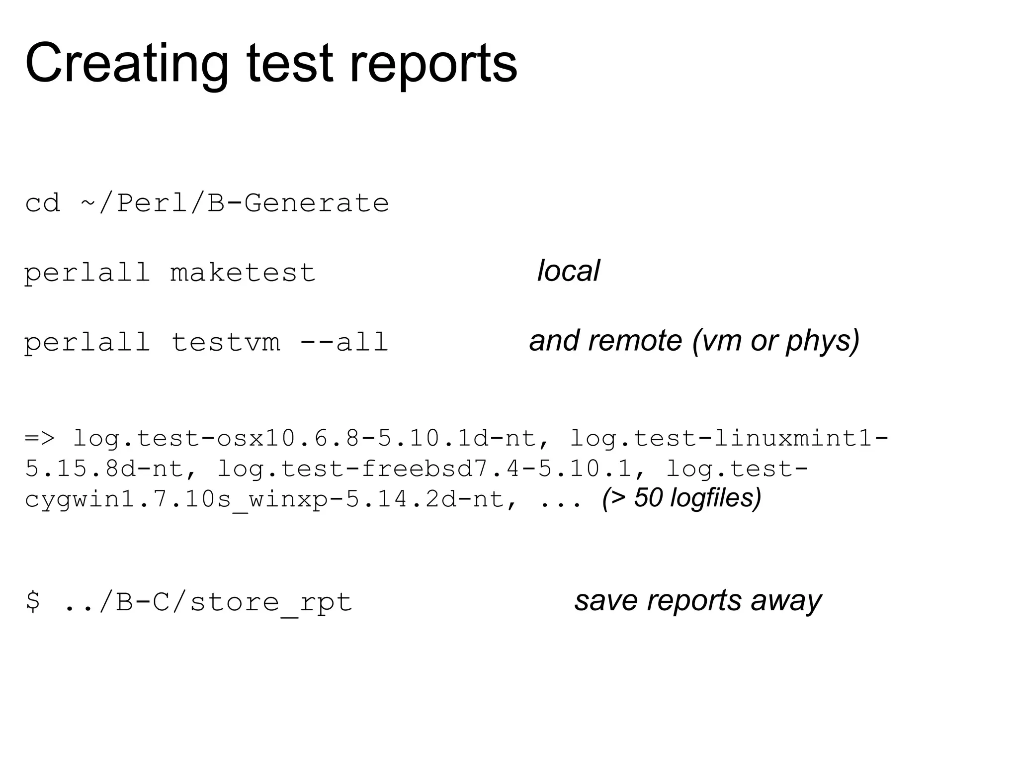 Creating test reports

cd ~/Perl/B-Generate

perlall maketest               local

perlall testvm --all           and remote (vm or phys)


=> log.test-osx10.6.8-5.10.1d-nt, log.test-linuxmint1-
5.15.8d-nt, log.test-freebsd7.4-5.10.1, log.test-
cygwin1.7.10s_winxp-5.14.2d-nt, ... (> 50 logfiles)


$ ../B-C/store_rpt                save reports away
 