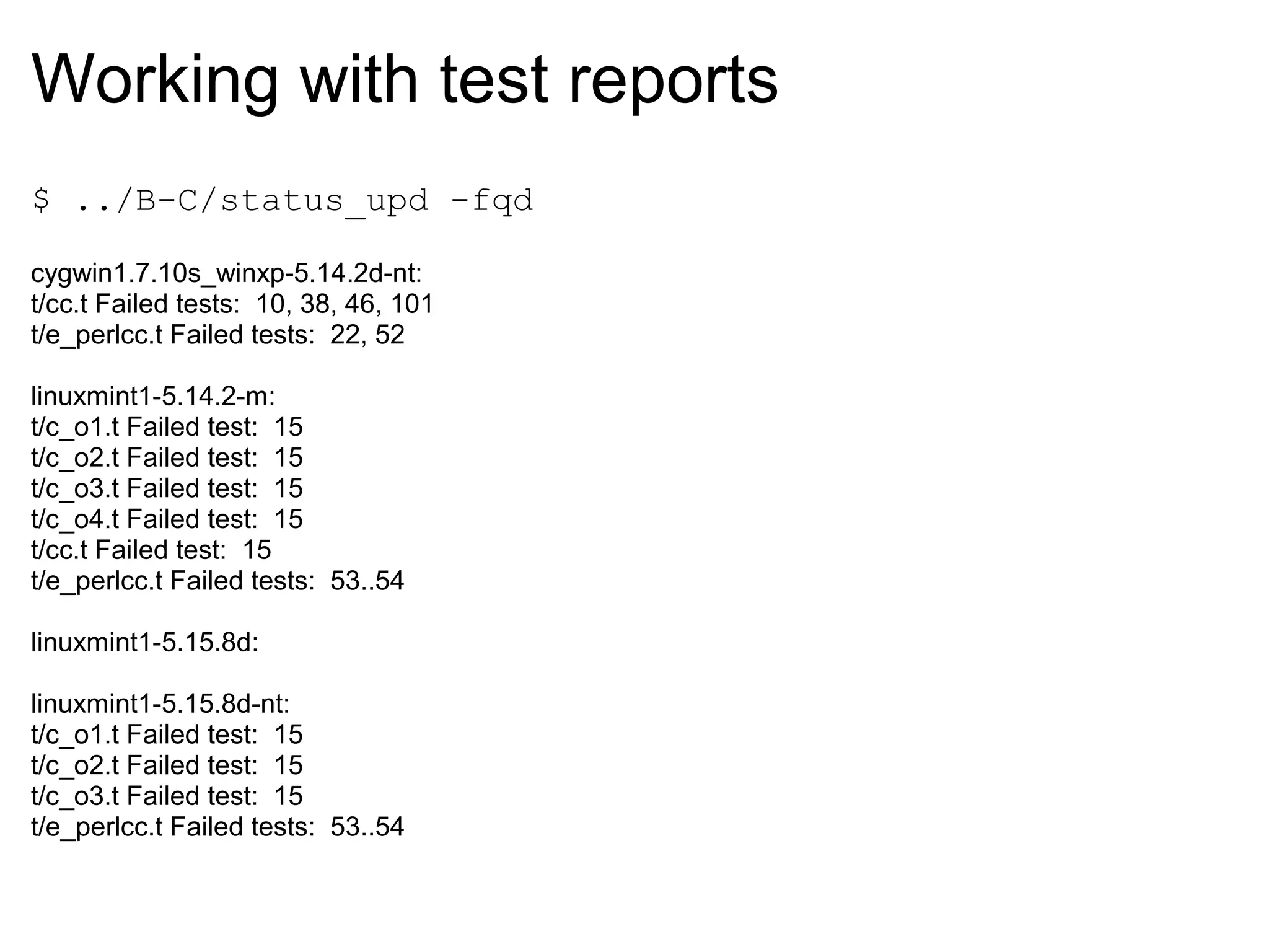 Working with test reports
$ ../B-C/status_upd -fqd

cygwin1.7.10s_winxp-5.14.2d-nt:
t/cc.t Failed tests: 10, 38, 46, 101
t/e_perlcc.t Failed tests: 22, 52

linuxmint1-5.14.2-m:
t/c_o1.t Failed test: 15
t/c_o2.t Failed test: 15
t/c_o3.t Failed test: 15
t/c_o4.t Failed test: 15
t/cc.t Failed test: 15
t/e_perlcc.t Failed tests: 53..54

linuxmint1-5.15.8d:

linuxmint1-5.15.8d-nt:
t/c_o1.t Failed test: 15
t/c_o2.t Failed test: 15
t/c_o3.t Failed test: 15
t/e_perlcc.t Failed tests: 53..54
 