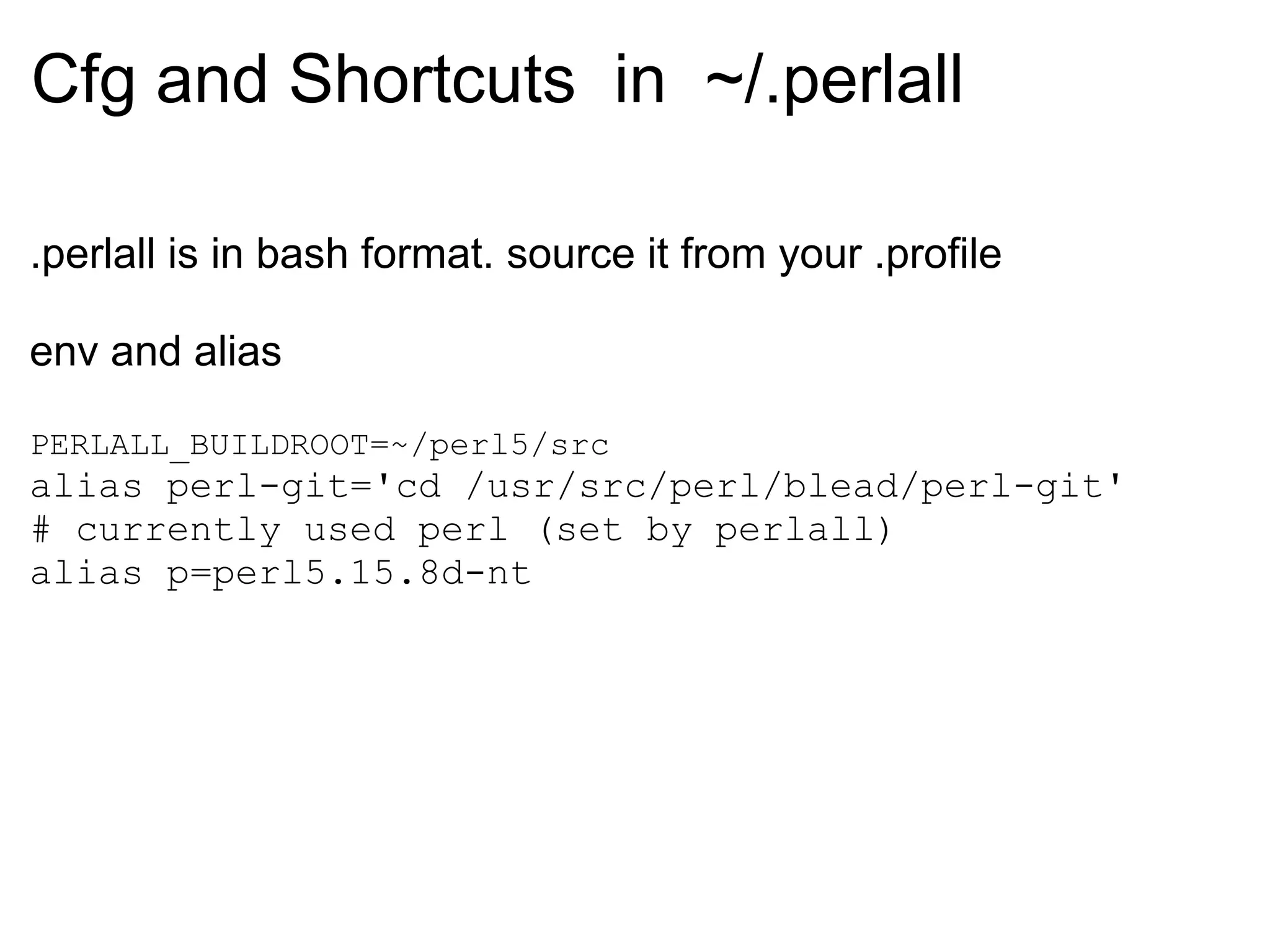 Cfg and Shortcuts in ~/.perlall

.perlall is in bash format. source it from your .profile

env and alias

PERLALL_BUILDROOT=~/perl5/src
alias perl-git='cd /usr/src/perl/blead/perl-git'
# currently used perl (set by perlall)
alias p=perl5.15.8d-nt
 