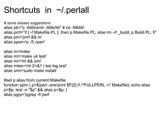 Shortcuts in ~/.perlall
# some aliases suggestions
alias pb="p -Iblib/arch -Iblib/lib" # no -Mblib!
alias pmf="if [ -f Makefile.PL ]; then p Makefile.PL; else rm -rf _build; p Build.PL; fi"
alias pm='pmf && m'
alias ppan='p -S cpan'

alias m=make
alias mt='make -j4 test'
alias mi='mt && smi'
alias mtee='mt 2>&1 | tee log.test'
alias smi='sudo make install'

#set p alias from current Makefile
function ppm { p=$(perl -ane'print $F[2] if /^FULLPERL =/' Makefile); echo alias
p=$p; test -n "$p" && alias p=$p; }
alias pgrp='pgrep -fl perl'
 