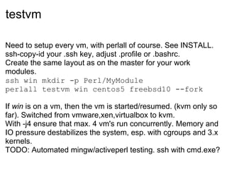 testvm

Need to setup every vm, with perlall of course. See INSTALL.
ssh-copy-id your .ssh key, adjust .profile or .bashrc.
Create the same layout as on the master for your work
modules.
ssh win mkdir -p Perl/MyModule
perlall testvm win centos5 freebsd10 --fork

If win is on a vm, then the vm is started/resumed. (kvm only so
far). Switched from vmware,xen,virtualbox to kvm.
With -j4 ensure that max. 4 vm's run concurrently. Memory and
IO pressure destabilizes the system, esp. with cgroups and 3.x
kernels.
TODO: Automated mingw/activeperl testing. ssh with cmd.exe?
 