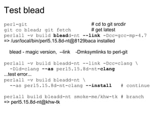 Test blead
perl-git                               # cd to git srcdir
git co blead; git fetch                # get latest
perlall -v build bleadd-nt --link -Dcc=gcc-mp-4.7
=> /usr/local/bin/perl5.15.8d-nt@8129baca installed

  blead - magic version, --link   -Dmksymlinks to perl-git

perlall -v build bleadd-nt --link -Dcc=clang 
    -Dld=clang --as perl5.15.8d-nt-clang
...test error...
perlall -v build bleadd-nt 
    --as perl5.15.8d-nt-clang --install  # continue

perlall build bleadd-nt smoke-me/khw-tk # branch
=> perl5.15.8d-nt@khw-tk
 
