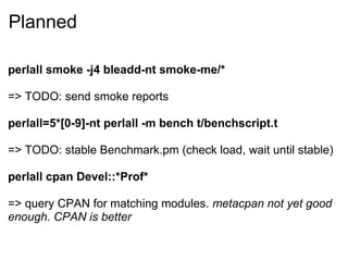 Planned

perlall smoke -j4 bleadd-nt smoke-me/*

=> TODO: send smoke reports

perlall=5*[0-9]-nt perlall -m bench t/benchscript.t

=> TODO: stable Benchmark.pm (check load, wait until stable)

perlall cpan Devel::*Prof*

=> query CPAN for matching modules. metacpan not yet good
enough. CPAN is better
 