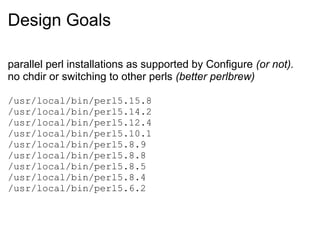 Design Goals

parallel perl installations as supported by Configure (or not).
no chdir or switching to other perls (better perlbrew)

/usr/local/bin/perl5.15.8
/usr/local/bin/perl5.14.2
/usr/local/bin/perl5.12.4
/usr/local/bin/perl5.10.1
/usr/local/bin/perl5.8.9
/usr/local/bin/perl5.8.8
/usr/local/bin/perl5.8.5
/usr/local/bin/perl5.8.4
/usr/local/bin/perl5.6.2
 
