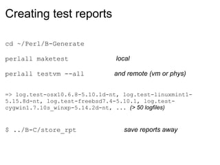 Creating test reports

cd ~/Perl/B-Generate

perlall maketest               local

perlall testvm --all           and remote (vm or phys)


=> log.test-osx10.6.8-5.10.1d-nt, log.test-linuxmint1-
5.15.8d-nt, log.test-freebsd7.4-5.10.1, log.test-
cygwin1.7.10s_winxp-5.14.2d-nt, ... (> 50 logfiles)


$ ../B-C/store_rpt                save reports away
 