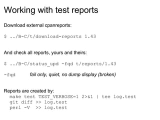 Working with test reports
Download external cpanreports:

$ ../B-C/t/download-reports 1.43


And check all reports, yours and theirs:

$ ../B-C/status_upd -fqd t/reports/1.43

-fqd        fail only, quiet, no dump display (broken)


Reports are created by:
  make test TEST_VERBOSE=1 2>&1 | tee log.test
  git diff >> log.test
  perl -V >> log.test
 