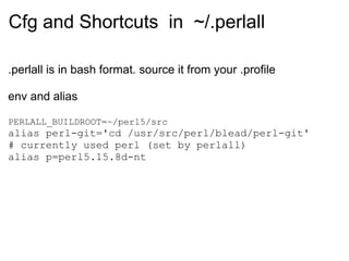 Cfg and Shortcuts in ~/.perlall

.perlall is in bash format. source it from your .profile

env and alias

PERLALL_BUILDROOT=~/perl5/src
alias perl-git='cd /usr/src/perl/blead/perl-git'
# currently used perl (set by perlall)
alias p=perl5.15.8d-nt
 
