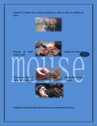 Despues de limpiarlo con la espuma limpiadora se debe de hacer es limpiarlo por
dentro
Despues de haber limpiado por dentro se
limpia el cable
Despues de limpiar el cable se debe de hacer
limpiar el circuito del mouse
Despues de limpiarlo se debe de poner todos sus componentes del mouse
1