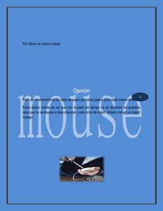 Por último se vuelve a tapar
Opinión
Para dar mantenimiento se debe de pasar por varios pasos para darle mantenimiento.
Estos pasos consta de ver que con el paso del tiempo no se deteriore los aparatos
para que no se lleguen a descomponer y esto sirve de mejor utilidad y tenga un mayor
manejo.
2