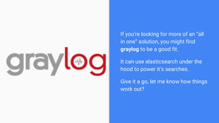 If you’re looking for more of an “all
in one” solution, you might find
graylog to be a good fit.
It can use elasticsearch ...