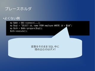 プレースホルダ

よくない例
●


     my $dbh = DBI->connect(...);
     my $sql = "SELECT id, name FROM employee WHERE id = $id";
     my $sth = $dbh->prepare($sql);
     $sth->execute();




                        変数をそのまま SQL 中に
                         埋め込むのはダメ！
 