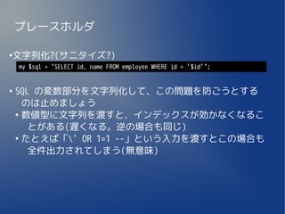プレースホルダ

文字列化?(サニタイズ?)
●

    my $sql = "SELECT id, name FROM employee WHERE id = '$id'";


●
    SQL の変数部分を文字列化して、この問題を防ごうとする
      のは止めましょう
    ●
      数値型に文字列を渡すと、インデックスが効かなくなるこ
       とがある(遅くなる。逆の場合も同じ)
    ●
      たとえば「' OR 1=1 --」という入力を渡すとこの場合も
       全件出力されてしまう(無意味)
 