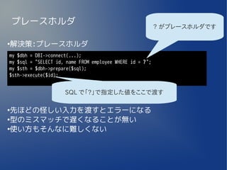 プレースホルダ                                               ? がプレースホルダです

解決策:プレースホルダ
●


my $dbh = DBI->connect(...);
my $sql = "SELECT id, name FROM employee WHERE id = ?";
my $sth = $dbh->prepare($sql);
$sth->execute($id);


                     SQL で「?」で指定した値をここで渡す

●
 先ほどの怪しい入力を渡すとエラーになる
●
 型のミスマッチで遅くなることが無い
●
 使い方もそんなに難しくない
 