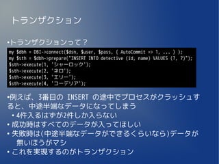 トランザクション

トランザクションって？
●


my $dbh = DBI->connect($dsn, $user, $pass, { AutoCommit => 1, ... } );
my $sth = $dbh->prepare("INSERT INTO detective (id, name) VALUES (?, ?)");
$sth->execute(1, 'シャーロック');
$sth->execute(2, 'ネロ');
$sth->execute(3, 'エリー');
$sth->execute(4, 'コーデリア');

●
 例えば、3番目の INSERT の途中でプロセスがクラッシュす
ると、中途半端なデータになってしまう
  ●
    4件入るはずが2件しか入らない
●
  成功時はすべてのデータが入ってほしい
●
  失敗時は(中途半端なデータができるくらいなら)データが
    無いほうがマシ
●
  これを実現するのがトランザクション
 