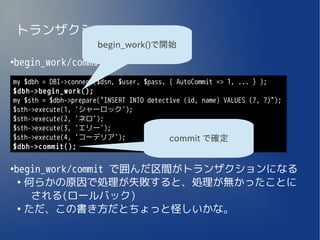トランザクション
                       begin_work()で開始

begin_work/commit
●



my $dbh = DBI->connect($dsn, $user, $pass, { AutoCommit => 1, ... } );
$dbh->begin_work();
my $sth = $dbh->prepare("INSERT INTO detective (id, name) VALUES (?, ?)");
$sth->execute(1, 'シャーロック');
$sth->execute(2, 'ネロ');
$sth->execute(3, 'エリー');
$sth->execute(4, 'コーデリア');                 commit で確定
$dbh->commit();


begin_work/commit で囲んだ区間がトランザクションになる
●

 ●
   何らかの原因で処理が失敗すると、処理が無かったことに
    される(ロールバック)
 ●
   ただ、この書き方だとちょっと怪しいかな。
 