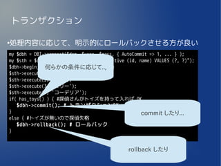 トランザクション

処理内容に応じて、明示的にロールバックさせる方が良い
●


my $dbh = DBI->connect($dsn, $user, $pass, { AutoCommit => 1, ... } );
my $sth = $dbh->prepare("INSERT INTO detective (id, name) VALUES (?, ?)");
$dbh->begin_work(); # トランザクション開始
              何らかの条件に応じて..,
$sth->execute(1, 'シャーロック');
$sth->execute(2, 'ネロ');
$sth->execute(3, 'エリー');
$sth->execute(4, 'コーデリア');
if( has_toys() ) { #探偵さんがトイズを持って入れば OK
   $dbh->commit(); # トランザクションOK
}                                                    commit したり...
else { #トイズが無いので探偵失格
   $dbh->rollback(); # ロールバック
}


                                               rollback したり
 