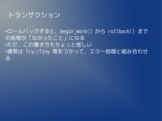 トランザクション

●
 ロールバックすると、begin_work() から rollback() まで
の処理が「なかったこと」になる
●
 ただ、この書き方もちょっと怪しい
●
 通常は Try::Tiny 等をつかって、エラー処理と組み合わせ
る
 