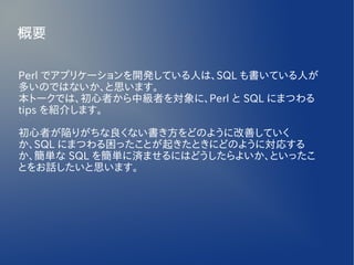 概要

Perl でアプリケーションを開発している人は、SQL も書いている人が
多いのではないか、と思います。
本トークでは、初心者から中級者を対象に、Perl と SQL にまつわる
tips を紹介します。

初心者が陥りがちな良くない書き方をどのように改善していく
か、SQL にまつわる困ったことが起きたときにどのように対応する
か、簡単な SQL を簡単に済ませるにはどうしたらよいか、といったこ
とをお話したいと思います。
 