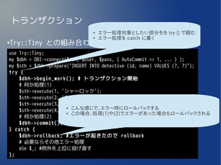 トランザクション
                              ●   エラー処理対象としたい部分をを try {} で囲む
                              ●   エラー処理を catch に書く
Try::Tiny との組み合わせ
●


use Try::Tiny;
my $dbh = DBI->connect($dsn, $user, $pass, { AutoCommit => 1, ... } );
my $sth = $dbh->prepare("INSERT INTO detective (id, name) VALUES (?, ?)");
try {
    $dbh->begin_work(); # トランザクション開始
    # 何か処理(1)
    $sth->execute(1, 'シャーロック');
    $sth->execute(2, 'ネロ');
    $sth->execute(3, 'エリー');
                       ● こんな感じで、エラー時にロールバックする
    $sth->execute(4, 'コーデリア');
                       ● この場合、処理(1)や(2)でエラーがあった場合もロールバックされる
    # 何か処理(2)
    $dbh->commit(); # トランザクションOK
} catch {
    $dbh->rollback; #エラーが起きたので rollback
    # 必要ならその他エラー処理
    die $_; #例外を上位に投げ直す
};
 