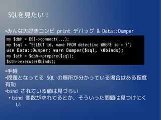 SQLを見たい！

みんな大好きコンビ print デバッグ & Data::Dumper
●


my $dbh = DBI->connect(...);
my $sql = "SELECT id, name FROM detective WHERE id = ?";
use Data::Dumper; warn Dumper($sql, @binds);
my $sth = $dbh->prepare($sql);
$sth->execute(@binds);
●
 手軽
●
 問題となってる SQL の場所が分かっている場合はある程度
有効
●
 bind されている値は見づらい
  ●
    bind 変数がずれてるとか、そういった問題は見つけにく
     い
 