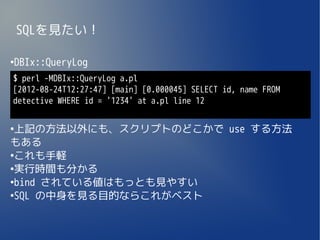 SQLを見たい！

DBIx::QueryLog
●


$ perl -MDBIx::QueryLog a.pl
[2012-08-24T12:27:47] [main] [0.000045] SELECT id, name FROM
detective WHERE id = '1234' at a.pl line 12

●
 上記の方法以外にも、スクリプトのどこかで use する方法
もある
●
 これも手軽
●
 実行時間も分かる
●
 bind されている値はもっとも見やすい
●
 SQL の中身を見る目的ならこれがベスト
 
