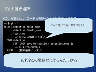 SQLの置き場所

SQL が長いと、コードが読みにくくなることがある
●


my $sql = "
                                    こんな感じの長いSQLがあると...
SELECT detective.first_name
      , detective.family_name
      , toys.name
      , ...(カラムの情報いっぱい)
   FROM detective
        LEFT JOIN toys ON toys.id = detective.toys_id
        ...(JOIN がいっぱい)
   WHERE ...(検索条件いっぱい)
";

          あれ？この関数なにするんだっけ??
 