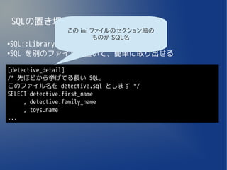 SQLの置き場所
             この ini ファイルのセクション風の
                     ものが SQL名
●
 SQL::Library
●
 SQL を別のファイルに置いて、簡単に取り出せる

[detective_detail]
/* 先ほどから挙げてる長い SQL。
このファイル名を detective.sql とします */
SELECT detective.first_name
     , detective.family_name
     , toys.name
...
 