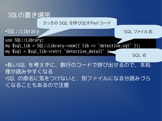 SQLの置き場所
                さっきの SQL を呼び出すPerl コード
SQL::Library
●
                                                   SQL ファイル名
use SQL::Library;
my $sql_lib = SQL::Library->new({ lib => 'detective.sql' });
my $sql = $sql_lib->retr( 'detective_detail' );
                                                        SQL 名
●
 長いSQL を考えずに、数行のコードで呼び出せるので、本処
理が読みやすくなる
●
 SQL の命名に気をつけないと、別ファイルになる分読みづら
くなることもあるので注意
 