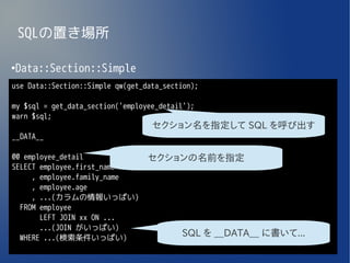 SQLの置き場所

Data::Section::Simple
●


use Data::Section::Simple qw(get_data_section);

my $sql = get_data_section('employee_detail');
warn $sql;
                                   セクション名を指定して SQL を呼び出す
__DATA__

@@ employee_detail                セクションの名前を指定
SELECT employee.first_name
     , employee.family_name
     , employee.age
     , ...(カラムの情報いっぱい)
  FROM employee
       LEFT JOIN xx ON ...
       ...(JOIN がいっぱい)
  WHERE ...(検索条件いっぱい)
                                          SQL を __DATA__ に書いて...
 