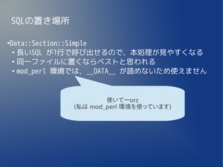 SQLの置き場所

Data::Section::Simple
●

 ●
   長いSQL が1行で呼び出せるので、本処理が見やすくなる
 ●
   同一ファイルに置くならベストと思われる
 ●
   mod_perl 環境では、__DATA__ が読めないため使えません


                       使いてーorz
               (私は mod_perl 環境を使っています)
 