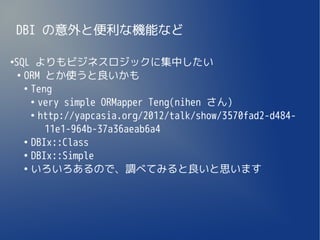 DBI の意外と便利な機能など

SQL よりもビジネスロジックに集中したい
●

 ●
   ORM とか使うと良いかも
   ●
     Teng
     ●
       very simple ORMapper Teng(nihen さん)
     ●
       http://yapcasia.org/2012/talk/show/3570fad2-d484-
        11e1-964b-37a36aeab6a4
   ●
     DBIx::Class
   ●
     DBIx::Simple
   ●
     いろいろあるので、調べてみると良いと思います
 