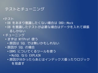 テストとチューニング

●
 テスト
  ●
    DB をあまり意識したくない場合は DBD::Mock
  ●
    DB を意識したテストが必要な場合はデータを入れて頑張
      るしかない
●
  チューニング
  ●
    まずは NYTProf 使う
    ●
      原因は SQL では無いかもしれない
  ●
    原因が SQL の場合
    ●
      DBMS についてくるツールを使う
      ●
        MySQL なら EXPLAIN
    ●
      原因が分かったらあとはインデックス張ったりロジック
        を見直す
 