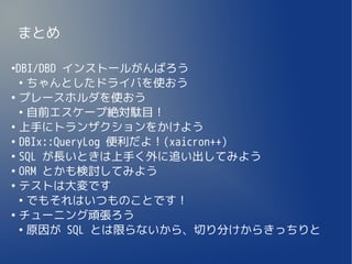 まとめ

●
 DBI/DBD インストールがんばろう
  ●
    ちゃんとしたドライバを使おう
●
  プレースホルダを使おう
  ●
    自前エスケープ絶対駄目！
●
  上手にトランザクションをかけよう
●
  DBIx::QueryLog 便利だよ！(xaicron++)
●
  SQL が長いときは上手く外に追い出してみよう
●
  ORM とかも検討してみよう
●
  テストは大変です
  ●
    でもそれはいつものことです！
●
  チューニング頑張ろう
  ●
    原因が SQL とは限らないから、切り分けからきっちりと
 