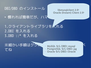 DBI/DBD のインストール          libmysqlclient とか
                      Oracle (Instant) Client とか
●
    慣れれば簡単だが、ハマるポイントが結構多い

1.クライアントライブラリを入れる
2.DBI を入れる
3.DBD ::* を入れる

※細かい手順はググればきっと出てくるので調べ
            MySQL なら DBD::mysql
                  •


てね          PostgreSQL なら DBD::pg
                  •

            Oracle なら DBD::Oracle
                  •
 