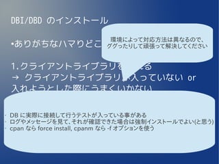 DBI/DBD のインストール

               環境によって対応方法は異なるので、
    ありがちなハマりどころ
    ●
              ググったりして頑張って解決してください


    1.クライアントライブラリを入れる
    → クライアントライブラリが入っていない or
    入れようとした際にうまくいかない

•
    2.DBI を入れる
    DB に実際に接続して行うテストが入っている事がある
•
    3.DBD ::* を入れる
    ログやメッセージを見て、それが確認できた場合は強制インストールでよい(と思う)
•   cpan なら force install, cpanm なら -f オプションを使う
     →インストール時に流れるテストコードが失敗
    する
 