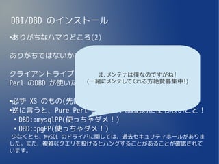 DBI/DBD のインストール
ありがちなハマりどころ(2)
●




ありがちではないかも、ですが。。。

クライアントライブラリを入れるところでハマると、Pure
                  ま、メンテナは僕なのですがね！
               (一緒にメンテしてくれる方絶賛募集中！)
Perl のDBD が使いたくなるかもしれないが・・・

●
 必ず XS のもの(先ほど挙げたもの)を使うこと！
●
 逆に言うと、Pure Perl のドライバは絶対に使わないこと！
  ●
    DBD::mysqlPP(使っちゃダメ！)
  ●
    DBD::pgPP(使っちゃダメ！)
少なくとも、MySQL のドライバに関しては、過去セキュリティホールがありま
した。また、複雑なクエリを投げるとハングすることがあることが確認されて
います。
 