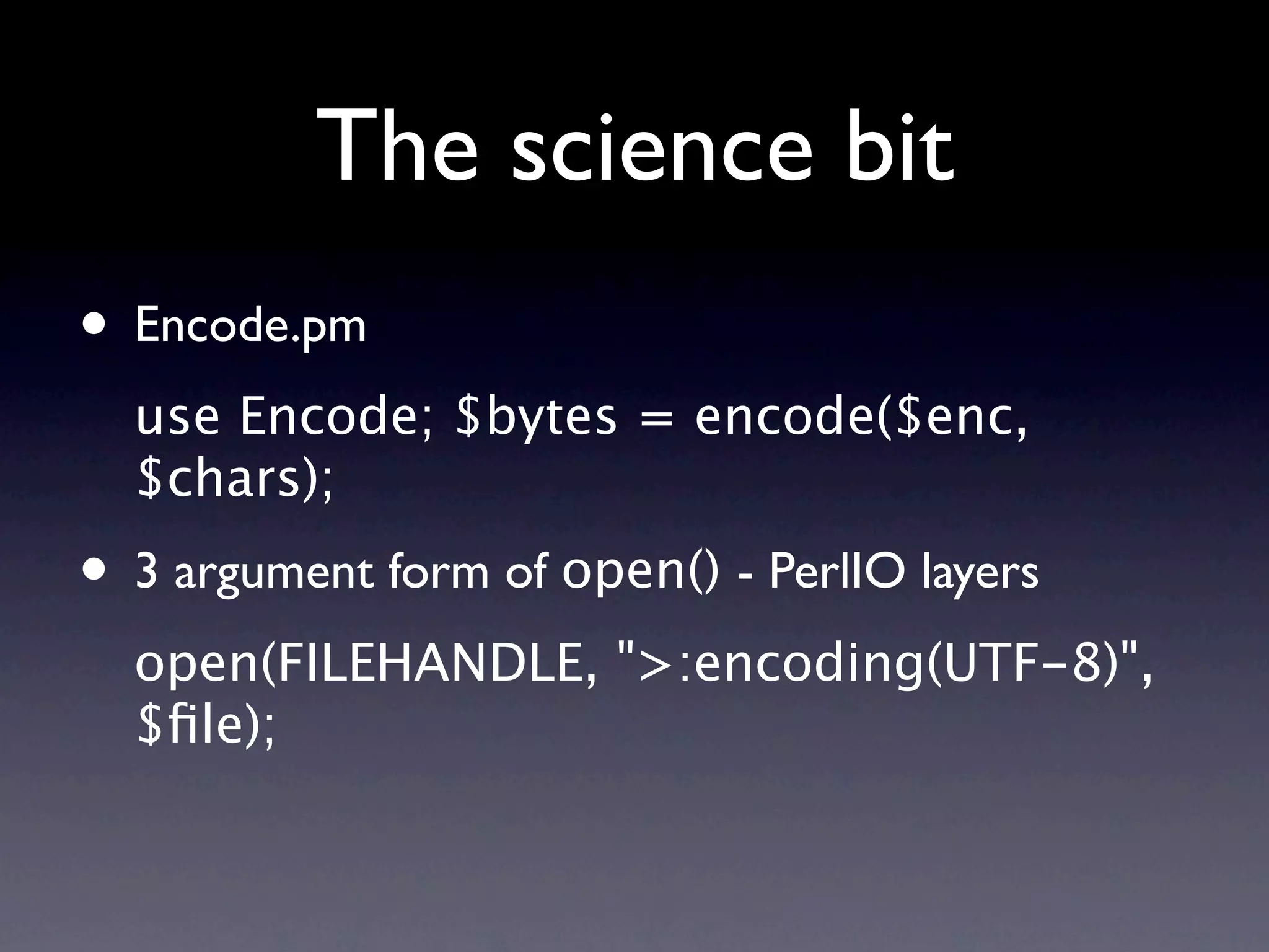 The science bit
• Encode.pm
  use Encode; $bytes = encode($enc,
  $chars);
• 3 argument form of open() - PerlIO layers
  open(FILEHANDLE, ">:encoding(UTF-8)",
  $ﬁle);
 