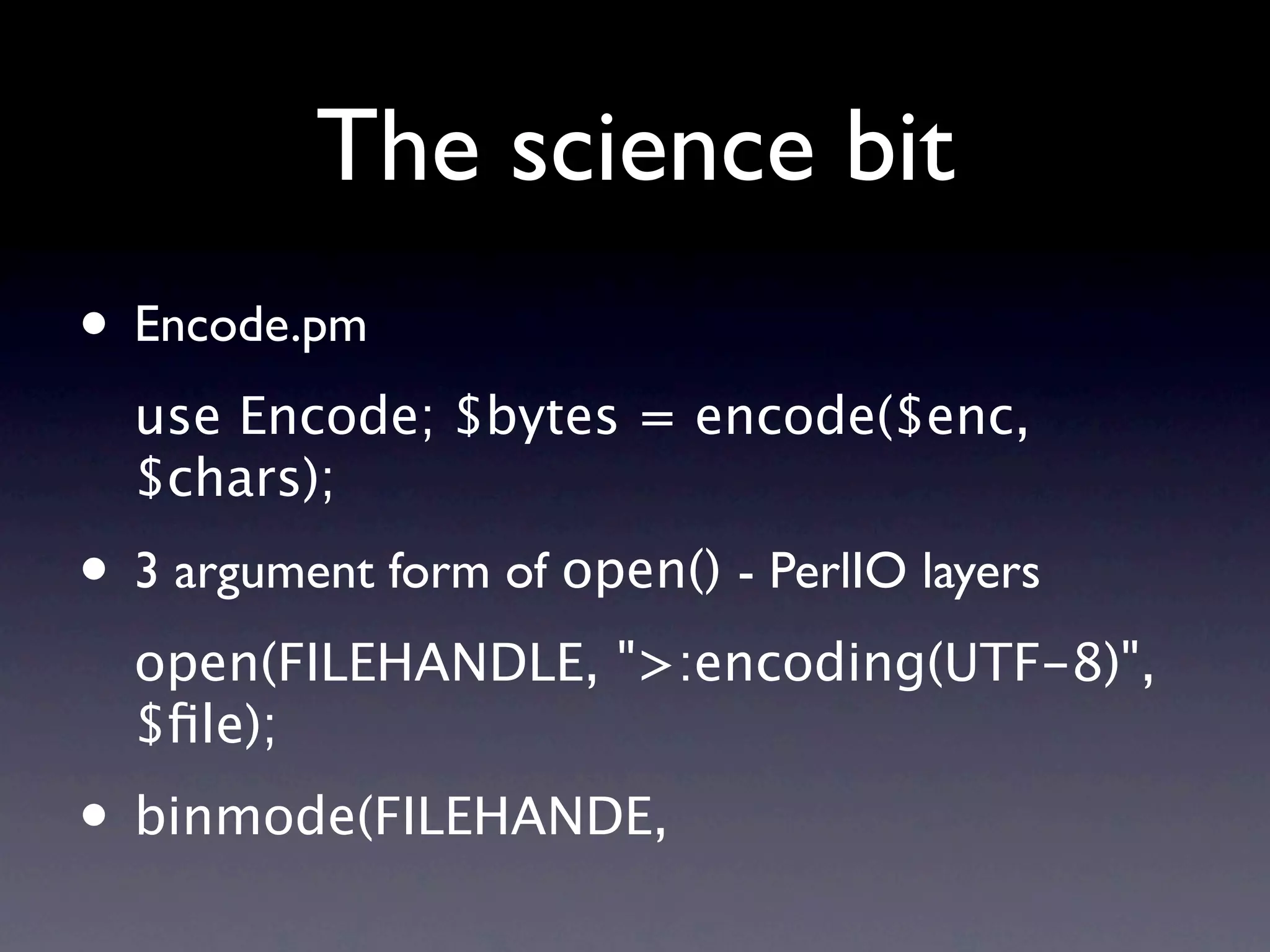 The science bit
• Encode.pm
  use Encode; $bytes = encode($enc,
  $chars);
• 3 argument form of open() - PerlIO layers
  open(FILEHANDLE, ">:encoding(UTF-8)",
  $ﬁle);
• binmode(FILEHANDE,
 
