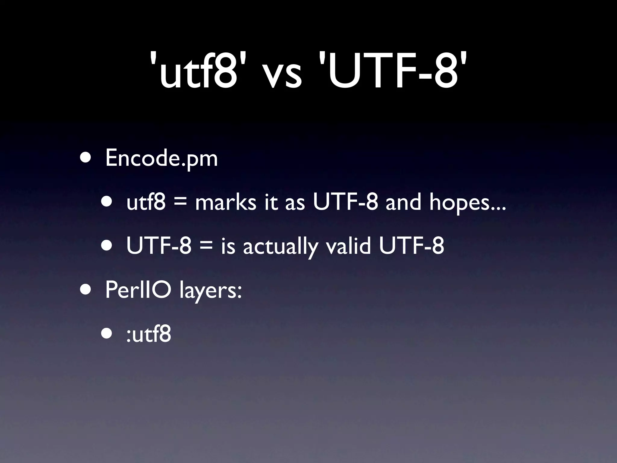 'utf8' vs 'UTF-8'
• Encode.pm
 • utf8 = marks it as UTF-8 and hopes...
 • UTF-8 = is actually valid UTF-8
• PerlIO layers:
 • :utf8
 
